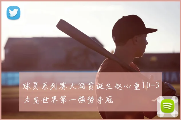 球员系列赛大满贯诞生赵心童10-3力克世界第一强势夺冠