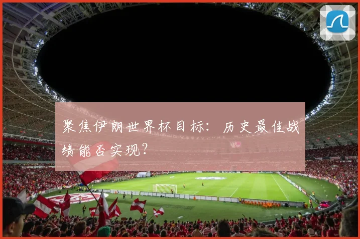 聚焦伊朗世界杯目标：历史最佳战绩能否实现？